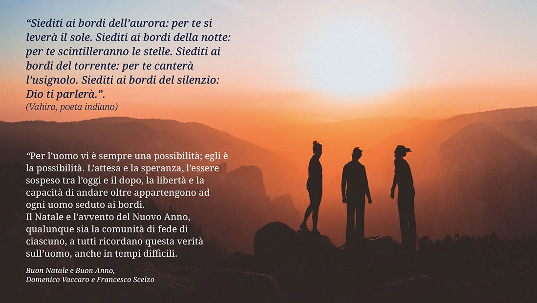 "Siediti ai bordi dell'aurora: per te si  leverà il sole. Siediti ai bordi della notte: per te scintilleranno le stelle. Siediti ai bordi del  torrente: per te canterà l'usignolo. Siediti ai bordi del silenzio:  Dio ti parlerà.". (Vahira, poeta indiano)  "Per l'uomo vi è sempre una possibilità; egli è la possibilità. L'attesa e la speranza, l'essere sospeso tra l'oggi e il dopo, la libertà e la capacità di andare oltre appartengono ad ogni uomo seduto ai bordi. Il Natale e l'avvento del Nuovo Anno, qaulunque sia la comunità di fede di ciascuno, a tutti ricordano questa verità sull'uomo, anche in tempi difficili. Buona Natale e Buon anno. Domenico Vaccaro e Francesco Scelzo